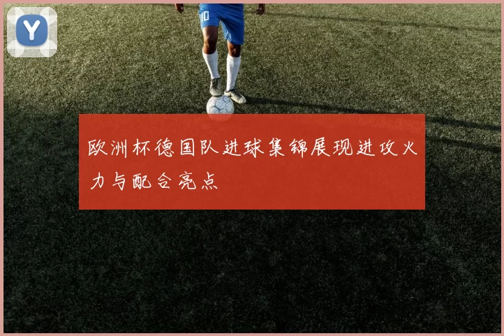 欧洲杯德国队进球集锦展现进攻火力与配合亮点
