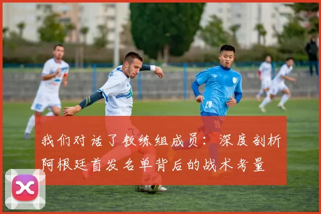 我们对话了教练组成员:深度剖析阿根廷首发名单背后的战术考量