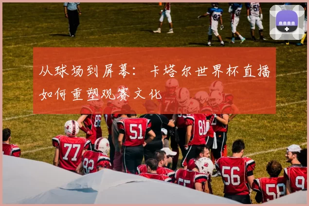 从球场到屏幕:卡塔尔世界杯直播如何重塑观赛文化