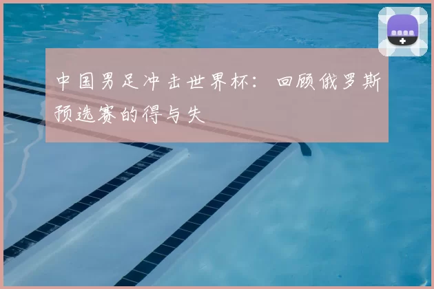 中国男足冲击世界杯:回顾俄罗斯预选赛的得与失