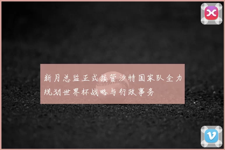新月总监正式接管沙特国家队全力规划世界杯战略与行政事务
