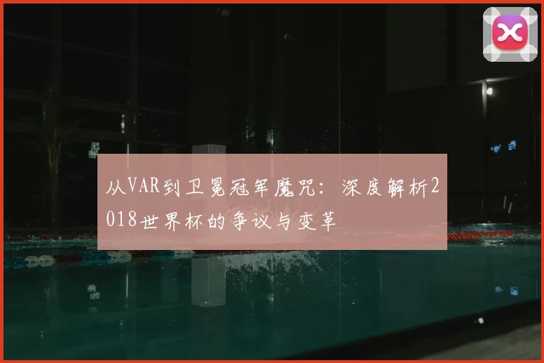 从VAR到卫冕冠军魔咒:深度解析2018世界杯的争议与变革