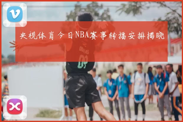 央视体育今日NBA赛事转播安排揭晓