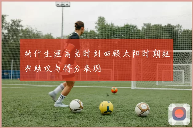 纳什生涯高光时刻回顾太阳时期经典助攻与得分表现