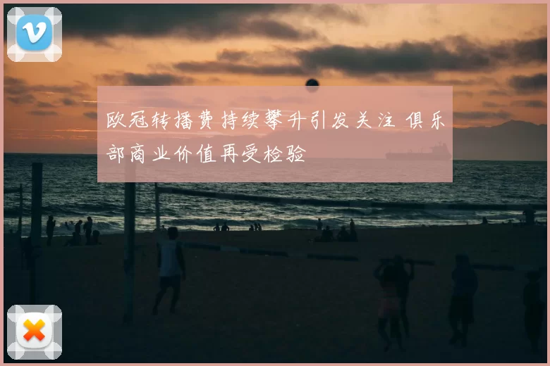 欧冠转播费持续攀升引发关注 俱乐部商业价值再受检验