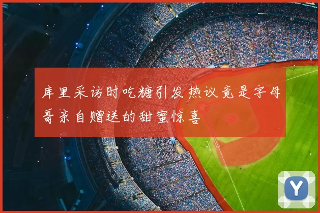 库里采访时吃糖引发热议竟是字母哥亲自赠送的甜蜜惊喜