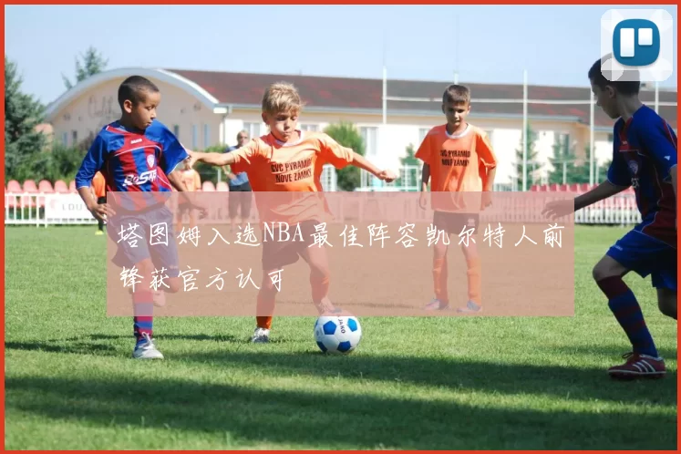 塔图姆入选NBA最佳阵容凯尔特人前锋获官方认可