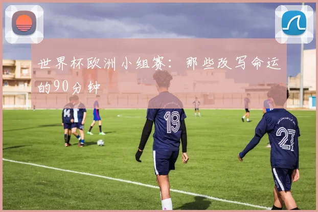 世界杯欧洲小组赛:那些改写命运的90分钟