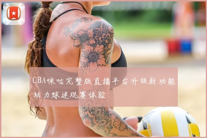 CBA咪咕完整版直播平台升级新功能助力球迷观赛体验