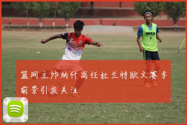 篮网主帅纳什离任杜兰特欧文赛季前景引发关注