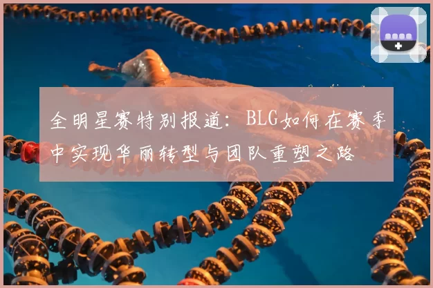 全明星赛特别报道：BLG如何在赛季中实现华丽转型与团队重塑之路