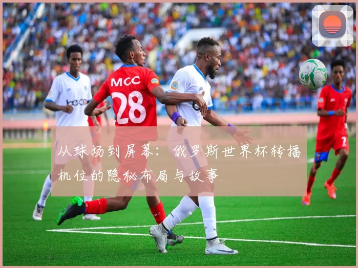 从球场到屏幕：俄罗斯世界杯转播机位的隐秘布局与故事