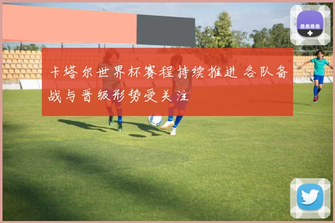 卡塔尔世界杯赛程持续推进 各队备战与晋级形势受关注