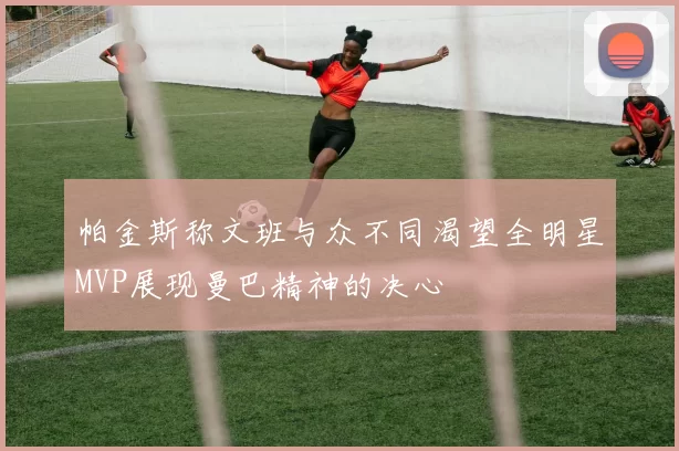 帕金斯称文班与众不同渴望全明星MVP展现曼巴精神的决心