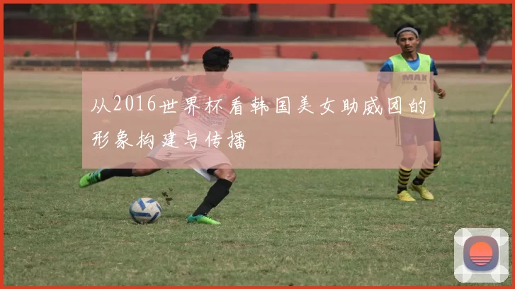 从2016世界杯看韩国美女助威团的形象构建与传播