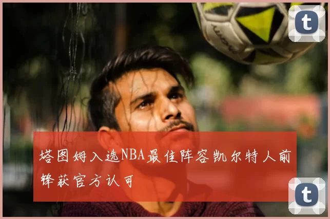 塔图姆入选NBA最佳阵容凯尔特人前锋获官方认可