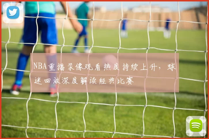 NBA重播录像观看热度持续上升，球迷回放深度解读经典比赛