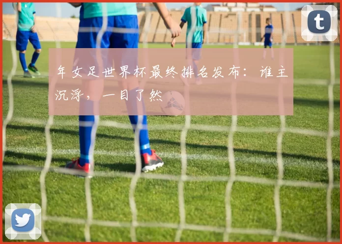 年女足世界杯最终排名发布：谁主沉浮，一目了然