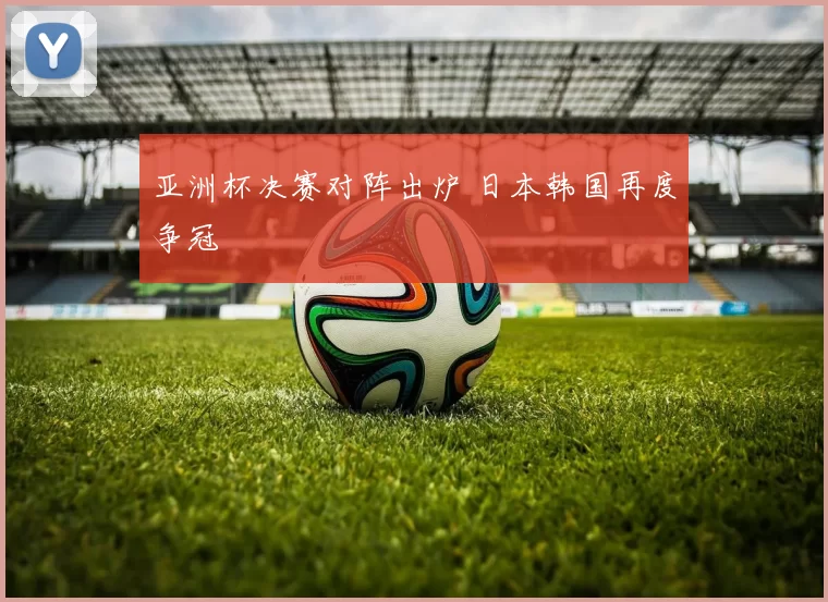 亚洲杯决赛对阵出炉 日本韩国再度争冠