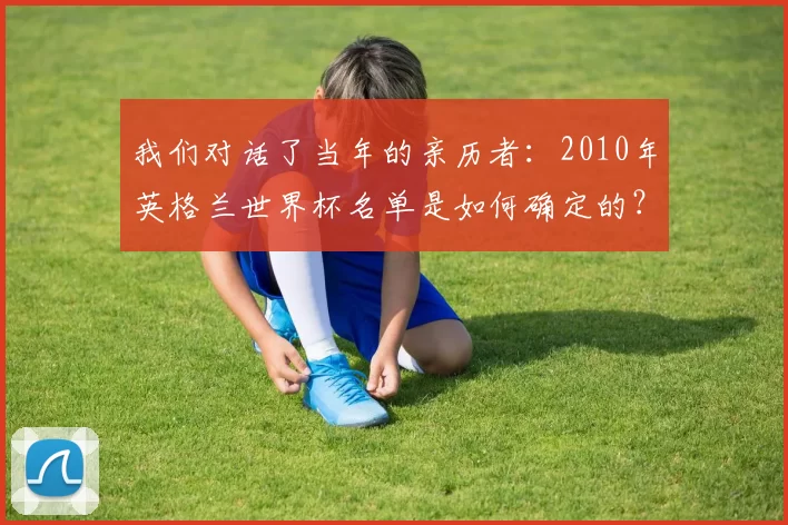 我们对话了当年的亲历者:2010年英格兰世界杯名单是如何确定的?