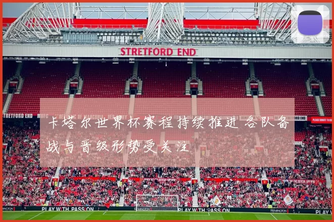 卡塔尔世界杯赛程持续推进 各队备战与晋级形势受关注