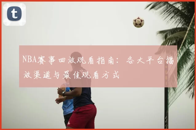 NBA赛事回放观看指南：各大平台播放渠道与最佳观看方式